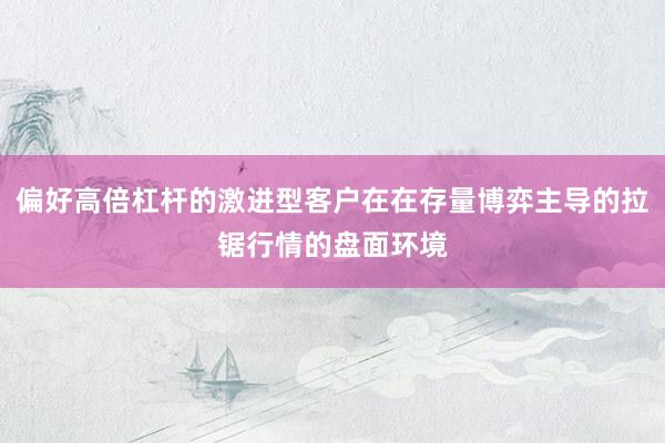 偏好高倍杠杆的激进型客户在在存量博弈主导的拉锯行情的盘面环境