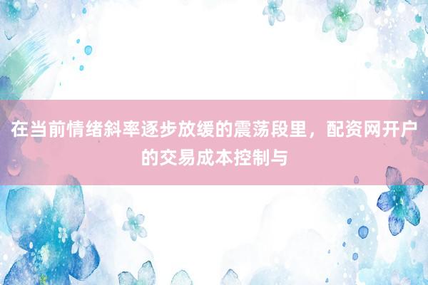 在当前情绪斜率逐步放缓的震荡段里，配资网开户的交易成本控制与