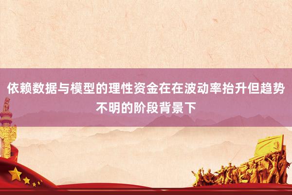 依赖数据与模型的理性资金在在波动率抬升但趋势不明的阶段背景下