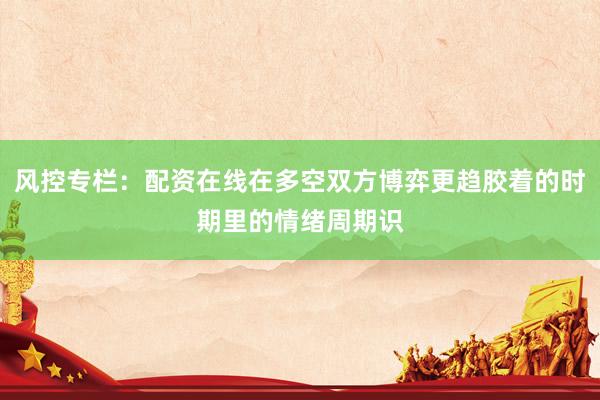 风控专栏：配资在线在多空双方博弈更趋胶着的时期里的情绪周期识