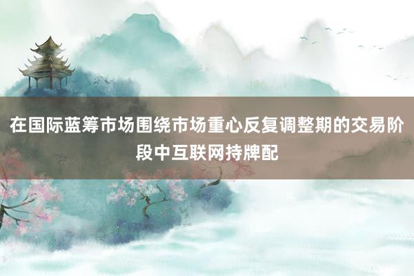 在国际蓝筹市场围绕市场重心反复调整期的交易阶段中互联网持牌配