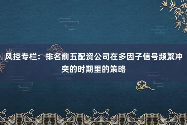 风控专栏：排名前五配资公司在多因子信号频繁冲突的时期里的策略