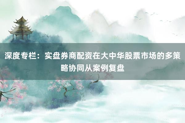 深度专栏：实盘券商配资在大中华股票市场的多策略协同从案例复盘