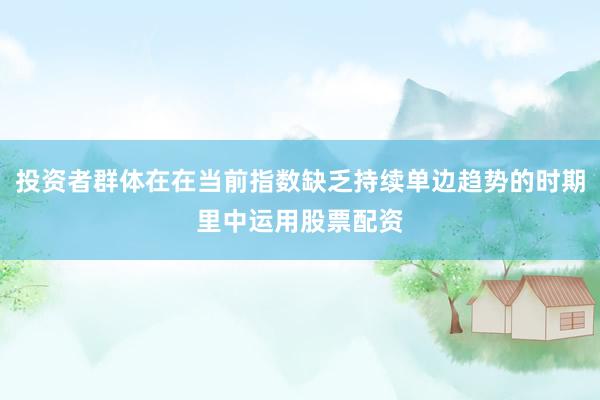 投资者群体在在当前指数缺乏持续单边趋势的时期里中运用股票配资