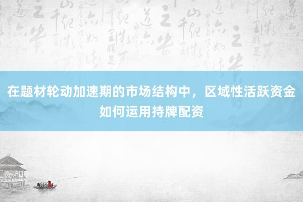 在题材轮动加速期的市场结构中，区域性活跃资金如何运用持牌配资