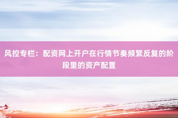 风控专栏：配资网上开户在行情节奏频繁反复的阶段里的资产配置