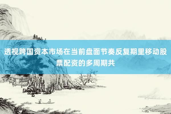 透视跨国资本市场在当前盘面节奏反复期里移动股票配资的多周期共