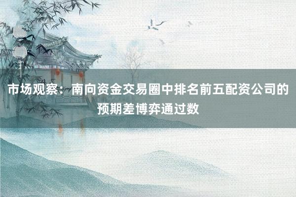 市场观察：南向资金交易圈中排名前五配资公司的预期差博弈通过数