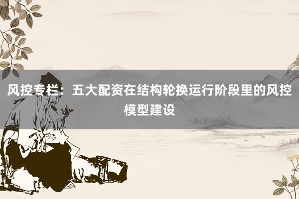 风控专栏：五大配资在结构轮换运行阶段里的风控模型建设