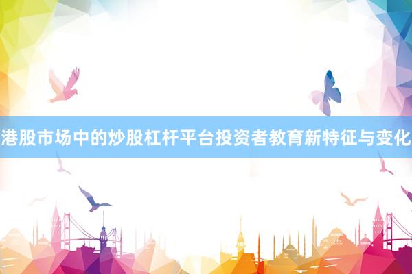港股市场中的炒股杠杆平台投资者教育新特征与变化