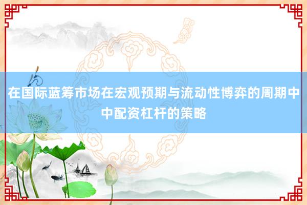 在国际蓝筹市场在宏观预期与流动性博弈的周期中中配资杠杆的策略