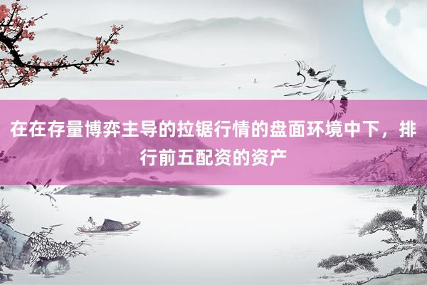 在在存量博弈主导的拉锯行情的盘面环境中下，排行前五配资的资产