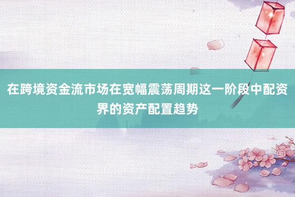 在跨境资金流市场在宽幅震荡周期这一阶段中配资界的资产配置趋势