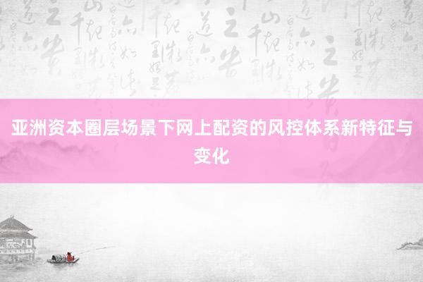 亚洲资本圈层场景下网上配资的风控体系新特征与变化