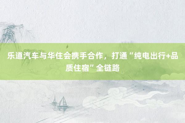 乐道汽车与华住会携手合作，打通“纯电出行+品质住宿”全链路