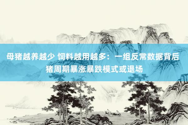 母猪越养越少 饲料越用越多：一组反常数据背后 猪周期暴涨暴跌模式或退场