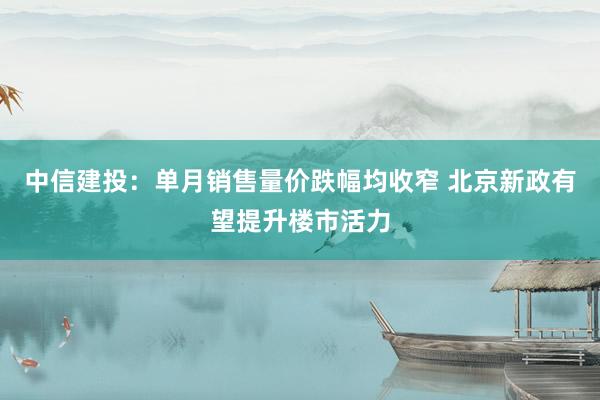 中信建投：单月销售量价跌幅均收窄 北京新政有望提升楼市活力