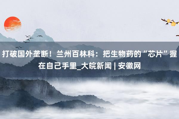 打破国外垄断！兰州百林科：把生物药的“芯片”握在自己手里_大皖新闻 | 安徽网