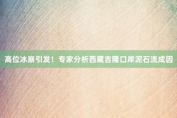 高位冰崩引发！专家分析西藏吉隆口岸泥石流成因