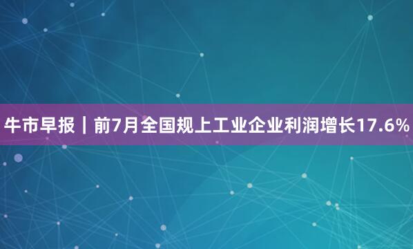 牛市早报｜前7月全国规上工业企业利润增长17.6%