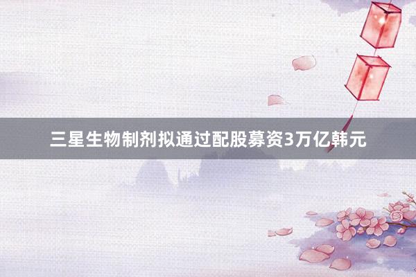 三星生物制剂拟通过配股募资3万亿韩元