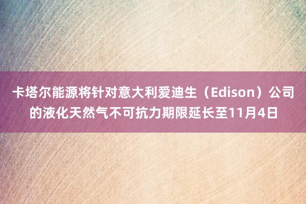 卡塔尔能源将针对意大利爱迪生（Edison）公司的液化天然气不可抗力期限延长至11月4日