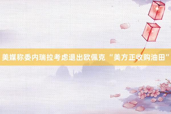 美媒称委内瑞拉考虑退出欧佩克 “美方正收购油田”