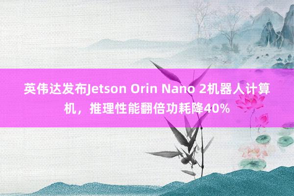 英伟达发布Jetson Orin Nano 2机器人计算机，推理性能翻倍功耗降40%