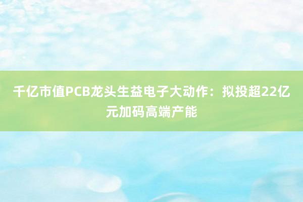 千亿市值PCB龙头生益电子大动作：拟投超22亿元加码高端产能