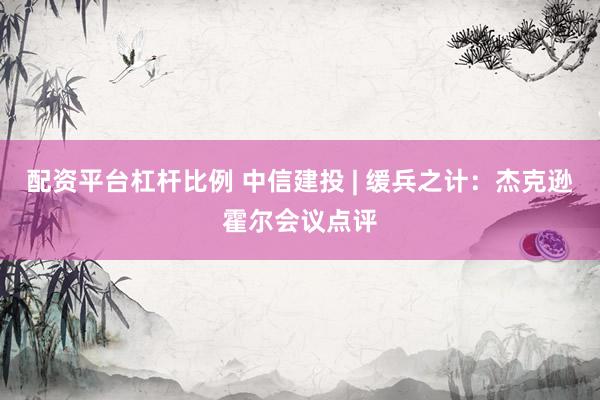 配资平台杠杆比例 中信建投 | 缓兵之计：杰克逊霍尔会议点评