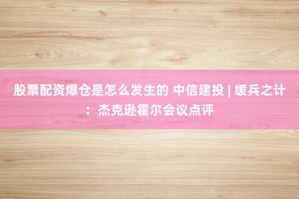 股票配资爆仓是怎么发生的 中信建投 | 缓兵之计：杰克逊霍尔会议点评
