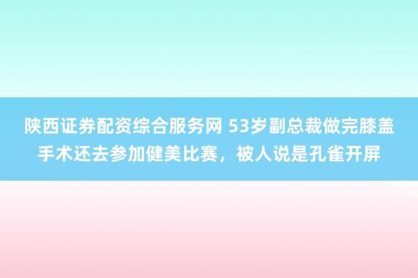 陕西证券配资综合服务网 53岁副总裁做完膝盖手术还去参加健美比赛，被人说是孔雀开屏