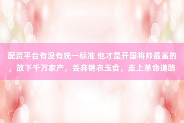 配资平台有没有统一标准 他才是开国将帅最富的，放下千万家产，丢弃锦衣玉食，走上革命道路