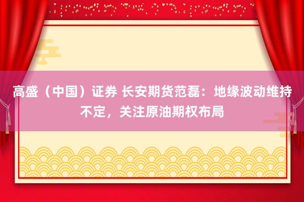 高盛(中国)证券 长安期货范磊:地缘波动维持不定,关注原油期权布局