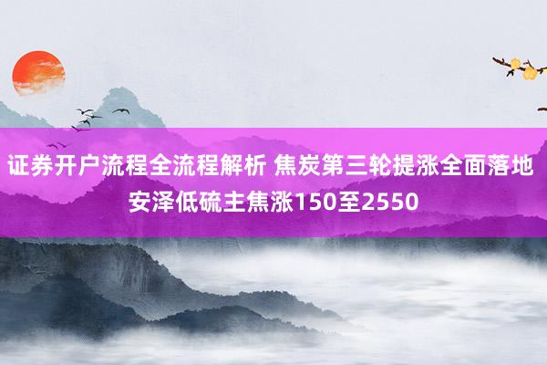 证券开户流程全流程解析 焦炭第三轮提涨全面落地 安泽低硫主焦涨150至2550