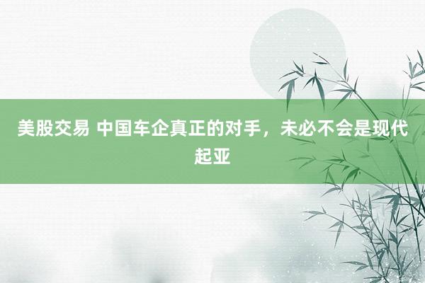 美股交易 中国车企真正的对手，未必不会是现代起亚