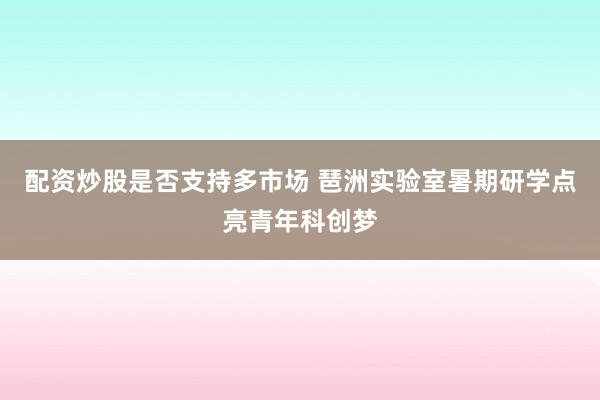 配资炒股是否支持多市场 琶洲实验室暑期研学点亮青年科创梦