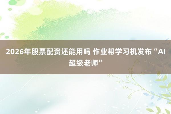 2026年股票配资还能用吗 作业帮学习机发布“AI超级老师”