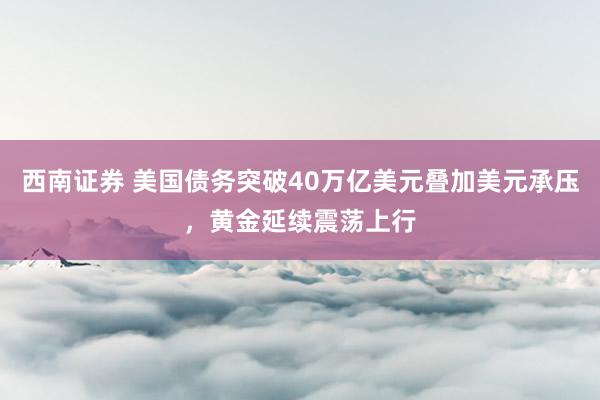 西南证券 美国债务突破40万亿美元叠加美元承压，黄金延续震荡上行