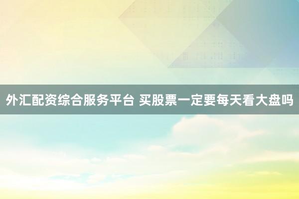 外汇配资综合服务平台 买股票一定要每天看大盘吗
