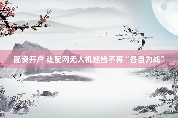 配资开户 让配网无人机巡检不再“各自为战”