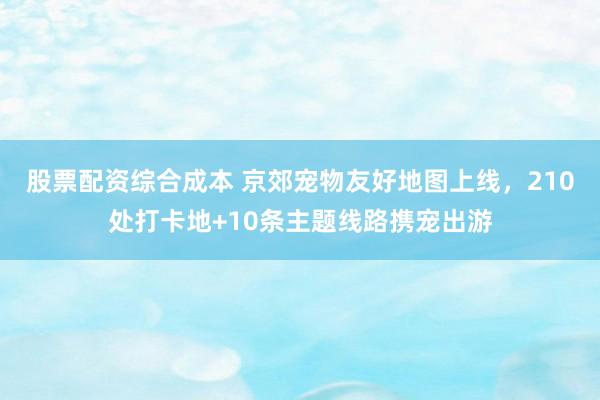 股票配资综合成本 京郊宠物友好地图上线，210处打卡地+10条主题线路携宠出游