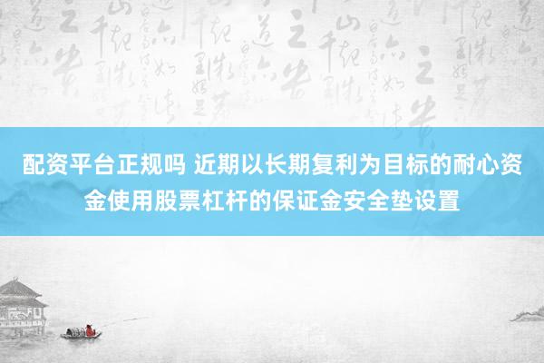 配资平台正规吗 近期以长期复利为目标的耐心资金使用股票杠杆的保证金安全垫设置