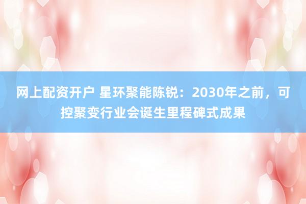 网上配资开户 星环聚能陈锐：2030年之前，可控聚变行业会诞生里程碑式成果
