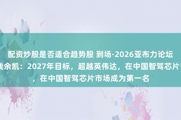 配资炒股是否适合趋势股 到场·2026亚布力论坛夏季年会|地平线余凯：2027年目标，超越英伟达，在中国智驾芯片市场成为第一名