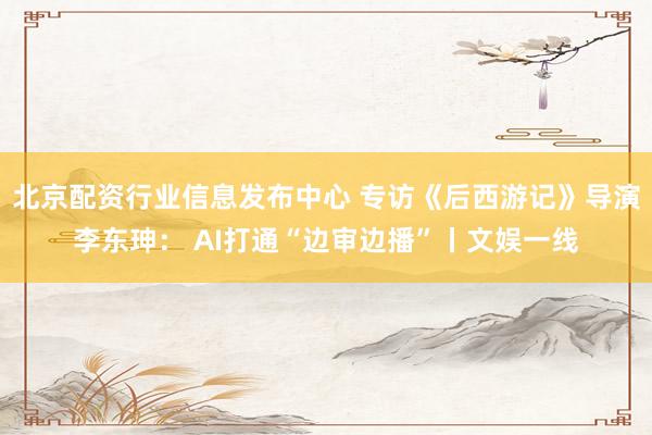 北京配资行业信息发布中心 专访《后西游记》导演李东珅： AI打通“边审边播”丨文娱一线