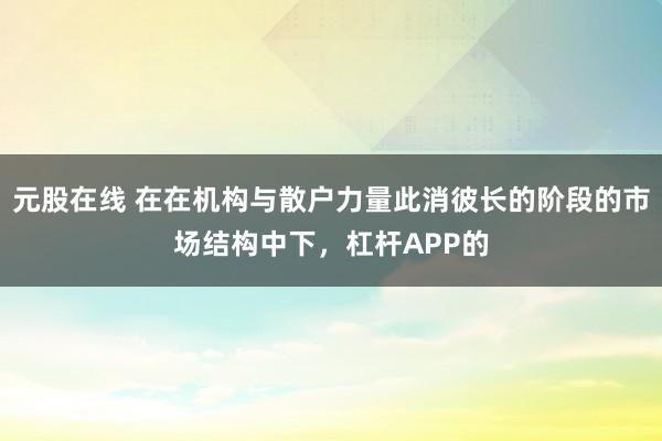 元股在线 在在机构与散户力量此消彼长的阶段的市场结构中下，杠杆APP的