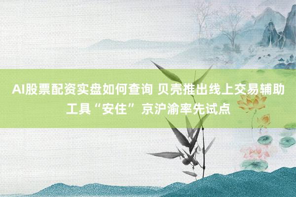 AI股票配资实盘如何查询 贝壳推出线上交易辅助工具“安住” 京沪渝率先试点