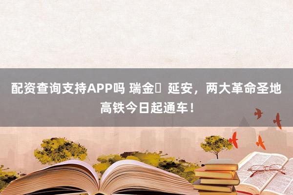 配资查询支持APP吗 瑞金⇌延安，两大革命圣地高铁今日起通车！