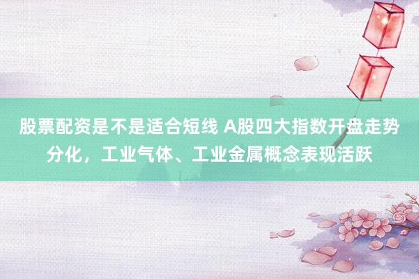 股票配资是不是适合短线 A股四大指数开盘走势分化，工业气体、工业金属概念表现活跃
